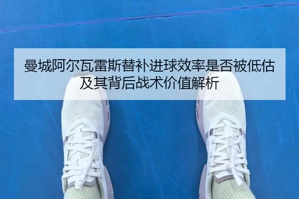 曼城阿尔瓦雷斯替补进球效率是否被低估及其背后战术价值解析 - pg