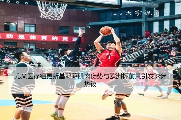 尤文医疗组更新基耶萨肌肉伤势与欧洲杯前景引发球迷热议