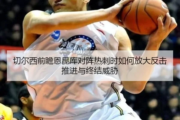 切尔西前瞻恩昆库对阵热刺时如何放大反击推进与终结威胁