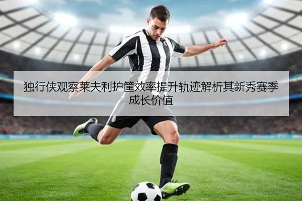 独行侠观察莱夫利护筐效率提升轨迹解析其新秀赛季成长价值