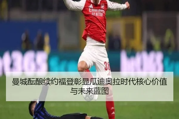 曼城酝酿续约福登彰显瓜迪奥拉时代核心价值与未来蓝图